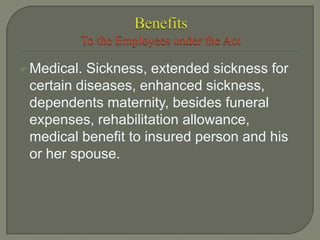 Medical. Sickness, extended sickness for
certain diseases, enhanced sickness,
dependents maternity, besides funeral
expenses, rehabilitation allowance,
medical benefit to insured person and his
or her spouse.
 