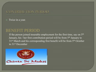  Twice in a year.
BENEFIT PERIOD
If the person joined insurable employment for the first time, say on 5th
January, his / her first contribution period will be from 5th January to
31st March and his corresponding first benefit will be from 5th October
to 31st December
 