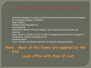 i. Attendance Register in respect of all the employees including employees engaged
by immediate employer / contractor
ii. Wage Register
iii. Register under Regulation 32
iv. Accounts Book
v. Cash Book / Books of Account ledgers, petty cash book including bills and
vouchers
vi. Other relevant records to show the labour charges paid to the labour engaged in
construction, repair & maintenance etc.,
vii. Inspection Book
viii. Form 7 monthly contribution particular of relevant employees details
Note : Most of the forms are supplied by the
ESI
Local office with free of cost
 