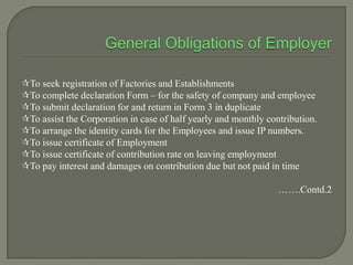 To seek registration of Factories and Establishments
To complete declaration Form – for the safety of company and employee
To submit declaration for and return in Form 3 in duplicate
To assist the Corporation in case of half yearly and monthly contribution.
To arrange the identity cards for the Employees and issue IP numbers.
To issue certificate of Employment
To issue certificate of contribution rate on leaving employment
To pay interest and damages on contribution due but not paid in time
…….Contd.2
 