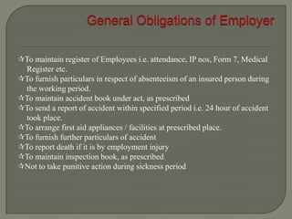 To maintain register of Employees i.e. attendance, IP nos, Form 7, Medical
Register etc.
To furnish particulars in respect of absenteeism of an insured person during
the working period.
To maintain accident book under act, as prescribed
To send a report of accident within specified period i.e. 24 hour of accident
took place.
To arrange first aid appliances / facilities at prescribed place.
To furnish further particulars of accident
To report death if it is by employment injury
To maintain inspection book, as prescribed
Not to take punitive action during sickness period
 
