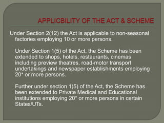 Under Section 2(12) the Act is applicable to non-seasonal
factories employing 10 or more persons.
Under Section 1(5) of the Act, the Scheme has been
extended to shops, hotels, restaurants, cinemas
including preview theatres, road-motor transport
undertakings and newspaper establishments employing
20* or more persons.
Further under section 1(5) of the Act, the Scheme has
been extended to Private Medical and Educational
institutions employing 20* or more persons in certain
States/UTs.
 