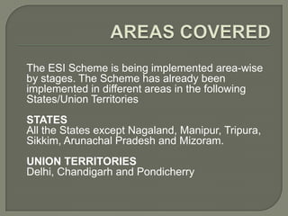 The ESI Scheme is being implemented area-wise
by stages. The Scheme has already been
implemented in different areas in the following
States/Union Territories
STATES
All the States except Nagaland, Manipur, Tripura,
Sikkim, Arunachal Pradesh and Mizoram.
UNION TERRITORIES
Delhi, Chandigarh and Pondicherry
 