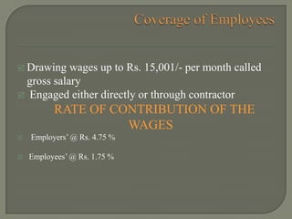  Drawing wages up to Rs. 15,001/- per month called
gross salary
 Engaged either directly or through contractor
RATE OF CONTRIBUTION OF THE
WAGES
 Employers’ @ Rs. 4.75 %
 Employees’ @ Rs. 1.75 %
 
