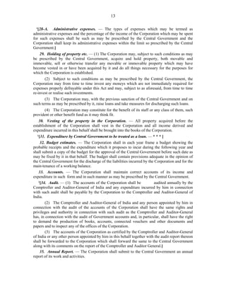 13
1
[28-A. Administrative expenses. — The types of expenses which may be termed as
administrative expenses and the percentage of the income of the Corporation which may be spent
for such expenses shall be such as may be prescribed by the Central Government and the
Corporation shall keep its administrative expenses within the limit so prescribed by the Central
Government.]
29. Holding of property etc. — (1) The Corporation may, subject to such conditions as may
be prescribed by the Central Government, acquire and hold property, both movable and
immovable, sell or otherwise transfer any movable or immovable property which may have
become vested in or have been acquired by it and do all things necessary for the purposes for
which the Corporation is established.
(2) Subject to such conditions as may be prescribed by the Central Government, the
Corporation may from time to time invest any moneys which are not immediately required for
expenses properly defrayable under this Act and may, subject to as aforesaid, from time to time
re-invest or realise such investments.
(3) The Corporation may, with the previous sanction of the Central Government and on
such terms as may be prescribed by it, raise loans and take measures for discharging such loans.
(4) The Corporation may constitute for the benefit of its staff or any class of them, such
provident or other benefit fund as it may think fit.
30. Vesting of the property in the Corporation. — All property acquired before the
establishment of the Corporation shall vest in the Corporation and all income derived and
expenditure incurred in this behalf shall be brought into the books of the Corporation.
1
[31. Expenditure by Central Government to be treated as a loan. — * * * ]
32. Budget estimates. — The Corporation shall in each year frame a budget showing the
probable receipts and the expenditure which it proposes to incur during the following year and
shall submit a copy of the budget for the approval of the Central Government before such date as
may be fixed by it in that behalf. The budget shall contain provisions adequate in the opinion of
the Central Government for the discharge of the liabilities incurred by the Corporation and for the
main-tenance of a working balance.
33. Accounts. — The Corporation shall maintain correct accounts of its income and
expenditure in such form and in such manner as may be prescribed by the Central Government.
2
[34. Audit. — (1) The accounts of the Corporation shall be audited annually by the
Comptroller and Auditor-General of India and any expenditure incurred by him in connection
with such audit shall be payable by the Corporation to the Comptroller and Auditor-General of
India.
(2) The Comptroller and Auditor-General of India and any person appointed by him in
connection with the audit of the accounts of the Corporation shall have the same rights and
privileges and authority in connection with such audit as the Comptroller and Auditor-General
has, in connection with the audit of Government accounts and, in particular, shall have the right
to demand the production of books, accounts, connected vouchers and other documents and
papers and to inspect any of the offices of the Corporation.
(3) The accounts of the Corporation as certified by the Comptroller and Auditor-General
of India or any other person appointed by him in this behalf together with the audit report thereon
shall be forwarded to the Corporation which shall forward the same to the Central Government
along with its comments on the report of the Comptroller and Auditor General.]
35. Annual Report. — The Corporation shall submit to the Central Government an annual
report of its work and activities.
 
