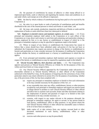 16
(b) the payment of contributions by means of adhesive or other stamp affixed to or
impressed upon books, cards or otherwise and regulating the manner, times and conditions in, at
and under which, such stamps are to be affixed or impressed ;
1
[(bb) the date by which evidence of contributions having been paid is to be received by the
Corporation ;]
(c) the entry in or upon books or cards of particular of contributions paid and benefits
distributed in the case of the insured persons to whom such books or cards relate ; and
(d) the issue, sale custody, production, inspection and delivery of books or cards and the
replacement of books or cards which have been lost, destroyed or defaced.
2
[44. Employers to furnish returns and maintain registers, in certain cases. — (1) Every
principal and immediate employer shall submit to the Corporation or to such officer of the
Corporation as it may direct such returns in such form and containing such particulars relating to
persons employed by him or to any factory or establishment in respect of which he is the
principal or immediate employer as may be specified in regulations made in this behalf.
(2) Where in respect of any factory or establishment the Corpo-ration has reason to
believe that a return should have been submitted under sub-section (1) but has not been so
submitted, the Corporation may require any person in charge of the factory or establishment to
furnish such particulars as it may consider necessary for the purpose of enabling the Corporation
to decide whether the factory or establish-ment is a factory or establishment to which this Act
applies.
(3) Every principal and immediate employer shall maintain such registers or records in
respect of his factory or establishment as may be required by regulations made in this behalf.]
45. 3
[Social Security Officers], their functions and duties. — (1) The Corporation may
appoint such persons as 3
[Social Security Officers], as it thinks fit, for the purposes of this Act,
within such local limits as it may assign to them.
(2) Any 1
[Social Security Officer] appointed by the Corporation under sub-section (1)
(hereinafter referred to as 1
[Social Security Officer]), or other official of the Corporation
authorised in this behalf by it may, for the purposes of enquiring into the correctness of any of the
particulars stated in any return referred to in section 44 or for the purpose of ascertaining whether
any of the provisions of this Act has been complied with —
(a) require any principal or immediate employer to furnish to him such information
as he may consider necessary for the purposes of this Act ; or
(b) at any reasonable time enter any office, establishment, factory or other premises
occupied by such principal or immediate employer and require any person found
in charge thereof to produce to such 1
[Social Security Officer] or other official
and allow him to examine such accounts, books and other documents relating to
the employment of persons and payment of wages or to furnish to him such
information as he may consider necessary ; or
(c) examine, with respect to any matter relevant to the purposes aforesaid, the
principal or immediate employer, his agent or servant, or any person found in
such factory, establishment, office or other premises, or any person whom the
said 1
[Social Security Officer] or other official has reasonable cause to believe
to be or to have been an employee ;
2
[(d) make copies of, or take extracts from, any register, account book or other
document maintained in such factory, establishment, office or other
premises ;
(e) exercise such other powers as may be prescribed.]
 