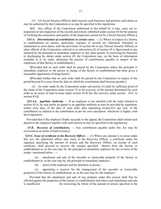 17
(3) 1
[A Social Security Officer] shall exercise such functions and perform such duties as
may be authorised by the Corporation or as may be specified in the regulations.
2
[(4) Any officer of the Corporation authorised in this behalf by it may, carry out re-
inspection or test inspection of the records and returns submitted under section 44 for the purpose
of verifying the correctness and quality of the inspection carried out by a Social Security Officer.]
3
[45-A. Determination of contributions in certain cases. — (1) Where in respect of a factory
or establishment no returns, particulars, registers or records are submitted, furnished or
maintained in accor-dance with the provisions of section 44 or any 4
[Social Security Officer] or
other official of the Corporation referred to in sub-section (2) of section 45 is 5
[prevented in any
manner] by the principal or immediate employer or any other person, in exercising his functions
or discharging his duties under section 45, the Corporation may, on the basis of information
available to it, by order, determine the amount of contributions payable in respect of the
employees of that factory or establishment.]
6
[Provided that no such order shall be passed by the Corporation unless the principal or
immediate employer or the person in charge of the factory or establishment has been given a
reasonable opportunity of being heard.]
1
[Provided further that no such order shall be passed by the Corporation in respect of the
period beyond five years from the date on which the contribution shall become payable.]
(2) An order made by the Corporation under sub-section (1) shall be sufficient proof of
the claim of the Corporation under section 75 or for recovery of the amount determined by such
order as an arrear of land revenue under section 45-B 2
[or the recovery under section 45-C to
section 45-I].
3
[45-AA. Appellate Authority. — If an employer is not satisfied with the order referred in
section 45-A, he may prefer an appeal to an appellate authority as may be provided by regulation,
within sixty days of the date of such order after depositing twenty-five per cent. of the
contribution so ordered or the contribution as per his own calculation, whichever is higher, with
the Corporation :
Provided that if the employer finally succeeds in the appeal, the Corporation shall refund such
deposit to the employer together with such interest as may be specified in the regulation.]
45-B. Recovery of contributions. — Any contribution payable under this Act may be
recovered as an arrear of land revenue.]
4
[45-C. Issue of certificate to the Recovery Officer. — (1) Where any amount is in arrear under
this Act, the authorised officer may issue, to the Recovery Officer, a certificate under his
signature specifying the amount of arrears and the Recovery Officer, on receipt of such
certificate, shall proceed to recover the amount specified therein from the factory or
establishment or, as the case may be, the principal or immediate employer by one or more of the
modes mentioned below : —
(a) attachment and sale of the movable or immovable property of the factory or
establishment or, as the case may be, the principal or immediate employer ;
(b) arrest of the employer and his detention in prison ;
(c) appointing a receiver for the management of the movable or immovable
properties of the factory or establishment, or, as the case may be, the employer :
Provided that the attachment and sale of any property under this section shall first be
effected against the properties of the factory or establishment and where such attachment and sale
is insufficient for recovering the whole of the amount of arrears specified in the
 