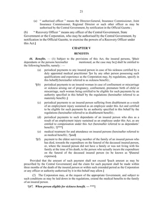 21
(a) “ authorised officer ” means the Director-General, Insurance Commissioner, Joint
Insurance Commissioner, Regional Director or such other officer as may be
authorised by the Central Government, by notification in the Official Gazette ;
(b) “ Recovery Officer ” means any officer of the Central Government, State
Government or the Corporation, who may be authorised by the Central Government, by
notification in the Official Gazette, to exercise the powers of a Recovery Officer under
this Act.]
CHAPTER V
BENEFITS
46. Benefits. — (1) Subject to the provisions of this Act, the insured persons, 1
[their
dependants or the persons hereinafter mentioned, as the case may be,] shall be entitled to
the following benefits, namely : —
(a) periodical payments to any insured person in case of his sickness certified by a
duly appointed medical practitioner 2
[or by any other person possessing such
qualifications and experience as the Corporation may, by regulations, specify in
this behalf] (hereinafter referred to as sickness benefit) ;
3
[(b) periodical payments to an insured woman in case of confinement or miscarriage
or sickness arising out of pregnancy, confinement, premature birth of child or
miscarriage, such woman being certified to be eligible for such payments by an
authority specified in this behalf by the regulations (hereinafter referred to as
maternity benefit) ;]
(c) periodical payments to an insured person suffering from disablement as a result
of an employment injury sustained as an employee under this Act and certified
to be eligible for such payments by an authority specified in this behalf by the
regulations (hereinafter referred to as disablement benefit) ;
(d) periodical payments to such dependants of an insured person who dies as a
result of an employment injury sustained as an employee under this Act, as are
entitled to compensation under this Act (hereinafter referred to as dependants’
benefit) ; 1
[***]
(e) medical treatment for and attendance on insured persons (hereinafter referred to
as medical benefit) ; 2
[and]
3
[(f) payment to the eldest surviving member of the family of an insured person who
has died, towards the expenditure on the funeral of the deceased insured person,
or, where the insured person did not have a family or was not living with his
family at the time of his death, to the person who actually incurs the expenditure
on the funeral of the deceased insured person (to be known as 4
[funeral
expenses].
Provided that the amount of such payment shall not exceed 5
[such amount as may be
prescribed by the Central Government] and the claim for such payment shall be made within
three months of the death of the insured person or within such extended period as the Corporation
or any officer or authority authorised by it in this behalf may allow.]
(2) The Corporation may, at the request of the appropriate Government, and subject to
such conditions as may be laid down in the regulations, extend the medical benefits to the family
of an insured person.
6
[47. When person eligible for sickness benefit. — ***]
 
