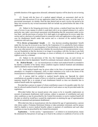 25
probable duration of the aggravation aforesaid, substantial injustice will be done by not reviewing
it.
(3) Except with the leave of a medical appeal tribunal, an assessment shall not be
reviewed under sub-section (2) on any application made less than five years, or in the case of a
provisional assessment, six months, from the date thereof and on such a review the period to be
taken into account by any revised assessment shall not include any period before the date of the
application.
(4) Subject to the foregoing provisions of this section, a medical board may deal with a
case of review in any manner in which it could deal with it on an original reference to it, and in
particular may make a provisional assessment notwithstanding that the assessment under review
was final ; and the provisions of section 54-A shall apply to an application for review under this
section and to a decision of a medical board in connection with such application as they apply to a
case for disablement benefit under that section and to a decision of the medical board in
connection with such case.
*55-A. Review of dependants’ benefit. — (1) Any decision awarding dependants’ benefit
under this Act may be reviewed at any time by the Corporation if it is satisfied by fresh evidence
that the decision was given in consequence of non-disclosure or misrepresentation by the claim-
ant or any other person of a material fact (whether the non-disclosure or misrepresentation was or
was not fraudulent) or that the decision is no longer in accordance with this Act due to any birth
or death or due to the marriage, re-marriage, or cessor or infirmity of, or attainment of the age of
eighteen years by, a claimant.
(2) Subject to the provisions of this Act, the Corporation may, on such review as
aforesaid, direct that the dependants’ benefit be continued, increased, reduced or discontinued.]
56. Medical Benefit. — (1) An insured person or (where such medical benefit is extended to
his family) a member of his family whose condition requires medical treatment and attendance
shall be entitled to receive medical benefit.
(2) Such medical benefit may be given either in the form of out-patient treatment and
attendance in a hospital or dispensary, clinic or other institution or by visits to the home of the
insured person or treatment as in-patient in a hospital or other institution.
(3) A person shall be entitled to medical benefit during any 1
[period] for which
contributions are payable in respect of him or in which he is qualified to claim sickness benefit or
maternity benefit 2
[or is in receipt of such disablement benefit as does not disentitle him to
medical benefit under the regulations] :
Provided that a person in respect of whom contribution ceases to be payable under this Act
may be allowed medical benefit for such period and of such nature as may be provided under the
regulations :
3
[Provided further that an insured person who ceases to be in insurable employment on
account of permanent disablement shall continue, subject to payment of contribution and such
other conditions as may be prescribed by the Central Government, to receive medical benefit till
the date on which he would have vacated the employment on attaining the age of superannuation
had he not sustained such permanent disablement :
4
[Provided also that an insured person who has attained the age of superannuation, a person
who retires under a Voluntary Retirement Scheme or takes premature retirement, and his spouse
shall be eligible to receive medical benefits subject to payment of contribution and such other
conditions as may be prescribed by the Central Government.]
Explanation. — In this section, “ superannuation ”, in relation to an insured person, means
the attainment by that person of such age as is fixed in the contract or conditions of service as the
 