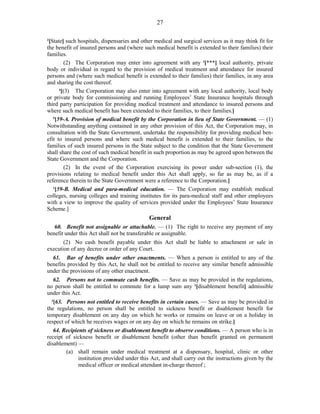 27
2
[State] such hospitals, dispensaries and other medical and surgical services as it may think fit for
the benefit of insured persons and (where such medical benefit is extended to their families) their
families.
(2) The Corporation may enter into agreement with any 3
[***] local authority, private
body or individual in regard to the provision of medical treatment and attendance for insured
persons and (where such medical benefit is extended to their families) their families, in any area
and sharing the cost thereof.
4
[(3) The Corporation may also enter into agreement with any local authority, local body
or private body for commissioning and running Employees’ State Insurance hospitals through
third party participation for providing medical treatment and attendance to insured persons and
where such medical benefit has been extended to their families, to their families.]
5
[59-A. Provision of medical benefit by the Corporation in lieu of State Government. — (1)
Notwithstanding anything contained in any other provision of this Act, the Corporation may, in
consultation with the State Government, undertake the responsibility for providing medical ben-
efit to insured persons and where such medical benefit is extended to their families, to the
families of such insured persons in the State subject to the condition that the State Government
shall share the cost of such medical benefit in such proportion as may be agreed upon between the
State Government and the Corporation.
(2) In the event of the Corporation exercising its power under sub-section (1), the
provisions relating to medical benefit under this Act shall apply, so far as may be, as if a
reference therein to the State Government were a reference to the Corporation.]
1
[59-B. Medical and para-medical education. — The Corporation may establish medical
colleges, nursing colleges and training institutes for its para-medical staff and other employees
with a view to improve the quality of services provided under the Employees’ State Insurance
Scheme.]
General
60. Benefit not assignable or attachable. — (1) The right to receive any payment of any
benefit under this Act shall not be transferable or assignable.
(2) No cash benefit payable under this Act shall be liable to attachment or sale in
execution of any decree or order of any Court.
61. Bar of benefits under other enactments. — When a person is entitled to any of the
benefits provided by this Act, he shall not be entitled to receive any similar benefit admissible
under the provisions of any other enactment.
62. Persons not to commute cash benefits. — Save as may be provided in the regulations,
no person shall be entitled to commute for a lump sum any 2
[disablement benefit] admissible
under this Act.
3
[63. Persons not entitled to receive benefits in certain cases. — Save as may be provided in
the regulations, no person shall be entitled to sickness benefit or disablement benefit for
temporary disablement on any day on which he works or remains on leave or on a holiday in
respect of which he receives wages or on any day on which he remains on strike.]
64. Recipients of sickness or disablement benefit to observe conditions. — A person who is in
receipt of sickness benefit or disablement benefit (other than benefit granted on permanent
disablement) —
(a) shall remain under medical treatment at a dispensary, hospital, clinic or other
institution provided under this Act, and shall carry out the instructions given by the
medical officer or medical attendant in-charge thereof ;
 