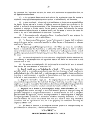 29
by agreement, the Corporation may refer the matter, with a statement in support of its claim, to
the appropriate Government.
(2) If the appropriate Government is of opinion that a prima facie case for inquiry is
disclosed, it may appoint a competent person or persons to hold an inquiry into the matter.
(3) If upon such inquiry it is proved to the satisfaction of the person or persons holding
the inquiry that the excess in incidence of sickness among the insured persons is due to the
default or neglect of the owner or occupier of the factory or establishment or the owner of the
tenements or lodgings, as the case may be, the said person or persons shall determine the amount
of the extra expenditure incurred as sickness benefit, and the person or persons by whom the
whole or any part of such amount shall be paid to the Corporation.
(4) A determination under sub-section (3) may be enforced as if it were a decree for
payment of money passed in a suit by a Civil Court.
(5) For the purposes of this section, “ owner ” of tenements or lodging shall include any
agent of the owner and any person who is entitled to collect the rent of the tenements or lodgings
as a lessee of the owner.
70. Repayment of benefit improperly received. — (1) Where any person has received any
benefit or payment under this Act when he is not lawfully entitled thereto, he shall be liable to
repay to the Corporation the value of the benefit or the amount of such payment, or in the case of
death his representative shall be liable to repay the same from the assets of the deceased, if any, in
his hands.
(2) The value of any benefits received other than cash payments shall be determined by
such authority as may be specified in the regulations made in this behalf and the decision of such
authority shall be final.
(3) The amount recoverable under this section may be recovered as if it were an arrear of
land revenue 1
[or under section 45-C to section 45-I].
71. Benefit payable up to and including day of death. — 2
[If a person dies] during any
period for which he is entitled to a cash benefit under this Act, the amount of such benefit up to
and including the day of his death shall be paid to any person nominated by the deceased person
in writing in such form as may be specified in the regulations or, if there is no such nomination,
to the heir or legal representative of the deceased person.
72. Employer not to reduce wages, etc. — No employer by reason only of his liability for
any contributions payable under this Act shall, directly, or indirectly, reduce the wages of any
employee, or except as provided by the regulations, discontinue or reduce benefits payable to him
under the conditions of his service which are similar to the benefits conferred by this Act.
73. Employer not to dismiss or punish employee during period of sickness, etc. — (1)
No employer shall dismiss, discharge, or reduce or otherwise punish an employee during the
period the employee is in receipt of sickness benefit or maternity benefit, nor shall he, except as
provided under the regulations, dismiss, discharge or reduce or otherwise punish an employee
during the period he is in receipt of disablement benefit for temporary disablement or is under
medical treatment for sickness or is absent from work as a result of illness duly certified in
accordance with the regulations to arise out of the pregnancy or confinement rendering the
employee unfit for work.
(2) No notice of dismissal or discharge or reduction given to an employee during the
period specified in sub-section (1) shall be valid or operative.
1
[CHAPTER V-A
SCHEME FOR OTHER BENEFICIARIES
 