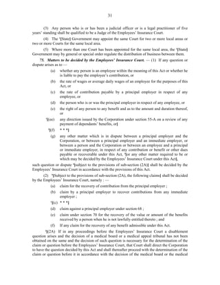 31
(3) Any person who is or has been a judicial officer or is a legal practitioner of five
years’ standing shall be qualified to be a Judge of the Employees’ Insurance Court.
(4) The 1
[State] Government may appoint the same Court for two or more local areas or
two or more Courts for the same local area.
(5) Where more than one Court has been appointed for the same local area, the 1
[State]
Government may by general or special order regulate the distribution of business between them.
75. Matters to be decided by the Employees’ Insurance Court. — (1) If any question or
dispute arises as to —
(a) whether any person is an employee within the meaning of this Act or whether he
is liable to pay the employee’s contribution, or
(b) the rate of wages or average daily wages of an employee for the purposes of this
Act, or
(c) the rate of contribution payable by a principal employer in respect of any
employee, or
(d) the person who is or was the principal employer in respect of any employee, or
(e) the right of any person to any benefit and as to the amount and duration thereof,
or
1
[(ee) any direction issued by the Corporation under section 55-A on a review of any
payment of dependants’ benefits, or]
2
[(f) * * *]
(g) any other matter which is in dispute between a principal employer and the
Corporation, or between a principal employer and an immediate employer, or
between a person and the Corporation or between an employee and a principal
or immediate employer, in respect of any contribution or benefit or other dues
payable or recoverable under this Act, 3
[or any other matter required to be or
which may be decided by the Employees’ Insurance Court under this Act],
such question or dispute 4
[subject to the provisions of sub-section (2A)] shall be decided by the
Employees’ Insurance Court in accordance with the provisions of this Act.
(2) 5
[Subject to the provisions of sub-section (2A), the following claims] shall be decided
by the Employees’ Insurance Court, namely : —
(a) claim for the recovery of contribution from the principal employer ;
(b) claim by a principal employer to recover contributions from any immediate
employer ;
1
[(c) * * *]
(d) claim against a principal employer under section 68 ;
(e) claim under section 70 for the recovery of the value or amount of the benefits
received by a person when he is not lawfully entitled thereto ; and
(f) If any claim for the recovery of any benefit admissible under this Act.
2
[(2A) If in any proceedings before the Employees’ Insurance Court a disablement
question arises and the decision of a medical board or a medical appeal tribunal has not been
obtained on the same and the decision of such question is necessary for the determination of the
claim or question before the Employees’ Insurance Court, that Court shall direct the Corporation
to have the question decided by this Act and shall thereafter proceed with the determination of the
claim or question before it in accordance with the decision of the medical board or the medical
 