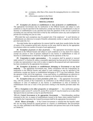 36
(a) a company, other than a firm, means the managing director or a whole-time
director ;
(b) a firm means a partner in the firm.]
CHAPTER VIII
MISCELLANEOUS
87. Exemption of a factory or establishment or class of factories or establishments. —
The appropriate Government may by notification in the Official Gazette and subject to such
conditions as may be specified in the notification, exempt any factory or establishment or class of
factories or establishments in any specified area from the operation of this Act for a period not
exceeding one year and may from time to time by like notification renew any such exemption for
periods not exceeding one year at a time.
1
[Provided that such exemptions may be granted only if the employees’ in such factories or
establishments are otherwise in receipt of benefits substantially similar or superior to the benefits
provided under this Act :
Provided further that an application for renewal shall be made three months before the date
of expiry of the exemption period and a decision on the same shall be taken by the appropriate
Government within two months of receipt of such application.]
88. Exemption of persons or class of persons. — The appropriate Government may, by
notification in the Official Gazette and subject to such conditions as it may deem fit to impose,
exempt any person or class of persons employed in any factory or establishment or class of
factories or establishments to which this Act applies from the operation of the Act.
89. Corporation to make representation. — No exemption shall be granted or renewed
under section 87 or Section 88, unless a reasonable opportunity has been given to the Corporation
to make any representation it may wish to make in regard to the proposal and such representation
has been considered by the appropriate Government.
90. Exemption of factories or establishments belonging to Government or any local
authority. — The appropriate Government may, 1
[after consultation with the Corporation], by
notification in the Official Gazette and subject to such conditions as may be specified in the
notification, exempt any factory or establishment belonging to 2
[***] any local authority, 3
[from
the operation of this Act] if the employees in any such factory, or establishment are otherwise in
receipt of benefits substantially similar or superior to the benefits provided under this Act.
91. Exemption from one or more provisions of the Act. — The appropriate Government
may, with the consent of the Corporation, by notification in the Official Gazette, exempt any
employees or class of employees in any factory or establishment or class of factories or
establishments from one or more of the provisions relating to the benefits provided under this
Act.
4
[91-A. Exemptions to be either prospective or retrospective*. — Any notification granting
exemption under section 87, section 88, section 90 or section 91 may be issued so as to take effect
5
[prospectively] on such date as may be specified therein.]
6
[91-AA. Central Government to be appropriate Government. — Notwithstanding anything
contained in this Act, in respect of establishments located in the States where medical benefit is
provided by the Corporation, the Central Government shall be the appropriate Government.]
1
[91-B. Misuse of benefits. — If the Central Government is satisfied that the benefits under
this Act are being misused by insured persons in a factory or establishment, that Government
may, by order, published in the Official Gazette, disentitle such persons from such of the benefits
as it thinks fit :
 