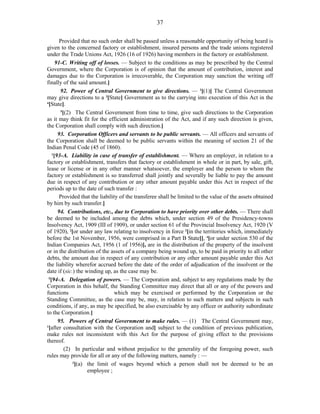 37
Provided that no such order shall be passed unless a reasonable opportunity of being heard is
given to the concerned factory or establishment, insured persons and the trade unions registered
under the Trade Unions Act, 1926 (16 of 1926) having members in the factory or establishment.
91-C. Writing off of losses. — Subject to the conditions as may be prescribed by the Central
Government, where the Corporation is of opinion that the amount of contribution, interest and
damages due to the Corporation is irrecoverable, the Corporation may sanction the writing off
finally of the said amount.]
92. Power of Central Government to give directions. — 2
[(1)] The Central Government
may give directions to a 3
[State] Government as to the carrying into execution of this Act in the
4
[State].
5
[(2) The Central Government from time to time, give such directions to the Corporation
as it may think fit for the efficient administration of the Act, and if any such direction is given,
the Corporation shall comply with such direction.]
93. Corporation Officers and servants to be public servants. — All officers and servants of
the Corporation shall be deemed to be public servants within the meaning of section 21 of the
Indian Penal Code (45 of 1860).
1
[93-A. Liability in case of transfer of establishment. — Where an employer, in relation to a
factory or establishment, transfers that factory or establishment in whole or in part, by sale, gift,
lease or license or in any other manner whatsoever, the employer and the person to whom the
factory or establishment is so transferred shall jointly and severally be liable to pay the amount
due in respect of any contribution or any other amount payable under this Act in respect of the
periods up to the date of such transfer :
Provided that the liability of the transferee shall be limited to the value of the assets obtained
by him by such transfer.]
94. Contributions, etc., due to Corporation to have priority over other debts. — There shall
be deemed to be included among the debts which, under section 49 of the Presidency-towns
Insolvency Act, 1909 (III of 1909), or under section 61 of the Provincial Insolvency Act, 1920 (V
of 1920), 2
[or under any law relating to insolvency in force 3
[in the territories which, immediately
before the 1st November, 1956, were comprised in a Part B State]], 4
[or under section 530 of the
Indian Companies Act, 1956 (1 of 1956)], are in the distribution of the property of the insolvent
or in the distribution of the assets of a company being wound up, to be paid in priority to all other
debts, the amount due in respect of any contribution or any other amount payable under this Act
the liability wherefor accrued before the date of the order of adjudication of the insolvent or the
date if (sic.) the winding up, as the case may be.
5
[94-A. Delegation of powers. — The Corporation and, subject to any regulations made by the
Corporation in this behalf, the Standing Committee may direct that all or any of the powers and
functions which may be exercised or performed by the Corporation or the
Standing Committee, as the case may be, may, in relation to such matters and subjects in such
conditions, if any, as may be specified, be also exercisable by any officer or authority subordinate
to the Corporation.]
95. Powers of Central Government to make rules. — (1) The Central Government may,
1
[after consultation with the Corporation and] subject to the condition of previous publication,
make rules not inconsistent with this Act for the purpose of giving effect to the provisions
thereof.
(2) In particular and without prejudice to the generality of the foregoing power, such
rules may provide for all or any of the following matters, namely : —
2
[(a) the limit of wages beyond which a person shall not be deemed to be an
employee ;
 