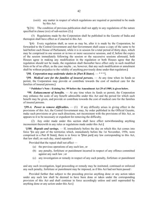 42
(xxiii) any matter in respect of which regulations are required or permitted to be made
by this Act.
5
[(2A) The condition of previous publication shall not apply to any regulations of the nature
specified in clause (xxi) of sub-section (2).]
(3) Regulations made by the Corporation shall be published in the Gazette of India and
thereupon shall have effect as if enacted in this Act.
1
[(4) Every regulation shall, as soon as may be, after it is made by the Corporation, be
forwarded to the Central Government and that Government shall cause a copy of the same to be
laid before each House of Parliament, while it is in session for a total period of thirty days, which
may be comprised in one session or in two or more successive sessions, and if, before the expiry
of the session immediately following the session or the successive sessions aforesaid, both
Houses agree in making any modification in the regulation or both Houses agree that the
regulation should not be made, the regulation shall thereafter have effect only in such modified
form or be of no effect, as the case maybe ; so, however, that any such modification or annulment
shall be without prejudice to the validity of anything previously done under that regulation.]
2
[98. Corporation may undertake duties in [Part B States]. — * * *].
3
[99. Medical care for the families of insured persons. — At any time when its funds so
permit, the Corporation may provide or contribute towards the cost of medical care for the
families of insured persons.]
* Publisher’s Note : Existing Sec. 99 before the Amendment Act 29 of 1989, is given below.
*99. Enhancement of benefits. — At any time when its funds so permit, the Corporation
may enhance the scale of any benefit admissible under this Act and the period for which such
benefit may be given, and provide or contribute towards the cost of medical care for the families
of insured persons.
4
[99-A. Power to remove difficulties. — (1) If any difficulty arises in giving effect in the
provisions of this Act, the Central Government may, by order published in the Official Gazette,
make such provisions or give such directions, not inconsistent with the provisions of this Act, as
appears to it to be necessary or expedient for removing the difficulty.
(2) Any order made under this section shall have effect notwithstanding anything
inconsistent therewith in any rules or regulations made under this Act.]
1
[100. Repeals and savings. — If, immediately before the day on which this Act comes into
force 2
[in any part of the territories which, immediately before the 1st November, 1956, were
comprised in a Part B State], there is in force in 3
[that part] any law corresponding to this Act,
that law shall, on such day, stand repealed :
Provided that the repeal shall not affect —
(a) the previous operations of any such law, or
(b) any penalty, forfeiture or punishment incurred in respect of any offence committed
against any such law ; or
(c) any investigation or remedy in respect of any such penalty, forfeiture or punishment
;
and any such investigation, legal proceeding or remedy may be instituted, continued or enforced
any such penalty, forfeiture or punishment may be imposed, as if this Act had not been passed :
Provided further that subject to the preceding proviso anything done or any action taken
under any such law shall be deemed to have been done or taken under the corresponding
provision of this Act and shall continue in force accordingly unless and until superseded by
anything done or any action under this Act.]
 