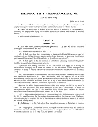 1
THE EMPLOYEES’ STATE INSURANCE ACT, 1948
[Act No. 34 of 1948]
1
[19th April, 1948
An Act to provide for certain benefits to employees in case of sickness, maternity and ‘
employment injury ’ and to make provision for certain other matters in relation thereto.
WHEREAS it is expedient to provide for certain benefits to employees in case of sickness,
maternity and employment injury and to make provision for certain other matters in relation
thereto ;
It is hereby enacted as follows : —
CHAPTER I
PRELIMINARY
1. Short title, extent, commencement and application. — (1) This Act may be called the
Employees’ State Insurance Act, 1948.
(2) It extends to 2
[the whole of India 3
[***]].
(3) It shall come into force on such date or dates as the Central Government may, by
notification in the Official Gazette, appoint, and different dates may be appointed for different
provisions of this Act and 1
[for different States or for different parts thereof].
(4) It shall apply, in the first instance, to all factories (including factories belonging to
the 2
[Government]) other than seasonal factories.
3
[Provided that nothing contained in this sub-section shall apply to a factory or
establishment belonging to or under the control of the Government whose employees are
otherwise in receipt of benefits substantially similar or superior to the benefits provided under this
Act.].
(5) The appropriate Government may, in consultation with the Corporation and 4
[where
the appropriate Government is a State Government, with the approval of the Central
Government], after giving 5
[one month’s] notice of its intention of so doing by notification in the
Official Gazette, extend the provisions of this Act or any of them, to any other establishment, or
class of establishments, industrial, commercial, agricultural or otherwise.
6
[Provided that where the provisions of this Act have been brought into force in any part of a
State, the said provisions shall stand extended to any such establishment or class of
establishments within that part if the provisions have already been extended to similar
establishment or class of establishments in another part of that State.]
1
[(6) A factory or an establishment to which this Act applies shall continue to be governed
by this Act notwithstanding that the number of persons employed therein at any time falls below
the limit specified by or under this Act or the manufacturing process therein ceases to be carried
on with the aid of power.]
2. Definitions. — In this Act, unless there is anything repugnant in the subject or context,
—
(1) “ appropriate Government ” means, in respect of establishments under the control of
the Central Government or 2
[a railway administration] or a major port or a mine or oil-field, the
Central Government, and in all other cases, the 3
[State] Government ;
 