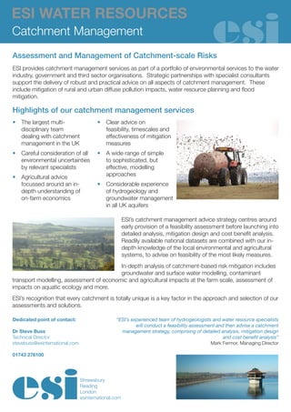 ESI WATER RESOURCES
Catchment Management
Assessment and Management of Catchment-scale Risks
ESI provides catchment management services as part of a portfolio of environmental services to the water
industry, government and third sector organisations. Strategic partnerships with specialist consultants
support the delivery of robust and practical advice on all aspects of catchment management. These
include mitigation of rural and urban diffuse pollution impacts, water resource planning and flood
mitigation.

Highlights of our catchment management services
•	 The largest multi-                   •	 Clear advice on
   disciplinary team                       feasibility, timescales and
   dealing with catchment                  effectiveness of mitigation
   management in the UK                    measures
•	 Careful consideration of all         •	 A wide range of simple
   environmental uncertainties             to sophisticated, but
   by relevant specialists                 effective, modelling
•	 Agricultural advice                     approaches
   focussed around an in-               •	 Considerable experience
   depth understanding of                  of hydrogeology and
   on-farm economics                       groundwater management
                                           in all UK aquifers

                                                      ESI’s catchment management advice strategy centres around
                                                      early provision of a feasibility assessment before launching into
                                                      detailed analysis, mitigation design and cost benefit analysis.
                                                      Readily available national datasets are combined with our in-
                                                      depth knowledge of the local environmental and agricultural
                                                      systems, to advise on feasibility of the most likely measures.
                                         In-depth analysis of catchment-based risk mitigation includes
                                         groundwater and surface water modelling, contaminant
transport modelling, assessment of economic and agricultural impacts at the farm scale, assessment of
impacts on aquatic ecology and more.
ESI’s recognition that every catchment is totally unique is a key factor in the approach and selection of our
assessments and solutions.

Dedicated point of contact:                     “ESI’s experienced team of hydrogeologists and water resource specialists
                                                         will conduct a feasibility assessment and then advise a catchment
Dr Steve Buss                                     management strategy, comprising of detailed analysis, mitigation design
Technical Director                                                                                and cost benefit analysis”
stevebuss@esinternational.com                                                               Mark Fermor, Managing Director

01743 276100




                                Shrewsbury
                                Reading
                                London
                                esinternational.com
 
