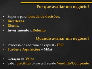• Suporte para tomada de decisões.
Por que avaliar um negócio?
• Incertezas.
• Riscos.
• Investimento x Retorno
• Processo de abertura de capital - IPO
• Fusões e Aquisições – M&A
• Geração de Valor
• Saber precificar o que está sendo Vendido/Comprado
Quando avaliar um negócio?
 