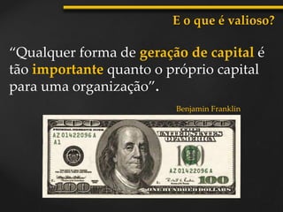 “Qualquer forma de geração de capital é
tão importante quanto o próprio capital
para uma organização”.
E o que é valioso?
Benjamin Franklin
 