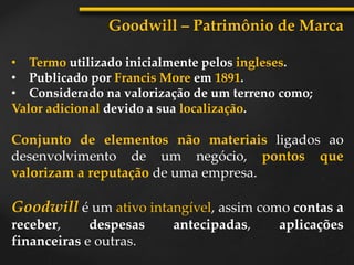 Goodwill – Patrimônio de Marca
• Termo utilizado inicialmente pelos ingleses.
• Publicado por Francis More em 1891.
• Considerado na valorização de um terreno como;
Valor adicional devido a sua localização.
Conjunto de elementos não materiais ligados ao
desenvolvimento de um negócio, pontos que
valorizam a reputação de uma empresa.
Goodwill é um ativo intangível, assim como contas a
receber, despesas antecipadas, aplicações
financeiras e outras.
 