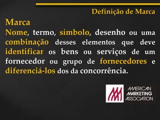 Marca
Nome, termo, símbolo, desenho ou uma
combinação desses elementos que deve
identificar os bens ou serviços de um
fornecedor ou grupo de fornecedores e
diferenciá-los dos da concorrência.
Definição de Marca
 