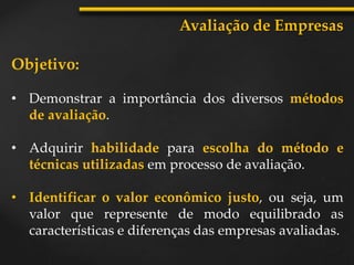 Objetivo:
• Demonstrar a importância dos diversos métodos
de avaliação.
• Adquirir habilidade para escolha do método e
técnicas utilizadas em processo de avaliação.
• Identificar o valor econômico justo, ou seja, um
valor que represente de modo equilibrado as
características e diferenças das empresas avaliadas.
Avaliação de Empresas
 