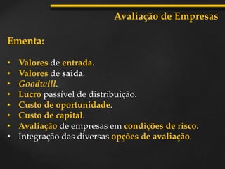 Ementa:
• Valores de entrada.
• Valores de saída.
• Goodwill.
• Lucro passível de distribuição.
• Custo de oportunidade.
• Custo de capital.
• Avaliação de empresas em condições de risco.
• Integração das diversas opções de avaliação.
Avaliação de Empresas
 