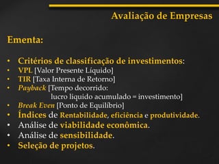 Ementa:
• Critérios de classificação de investimentos:
• VPL [Valor Presente Líquido]
• TIR [Taxa Interna de Retorno]
• Payback [Tempo decorrido:
lucro liquido acumulado = investimento]
• Break Even [Ponto de Equilíbrio]
• Índices de Rentabilidade, eficiência e produtividade.
• Análise de viabilidade econômica.
• Análise de sensibilidade.
• Seleção de projetos.
Avaliação de Empresas
 