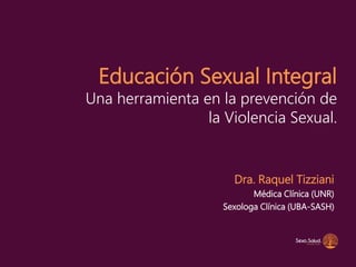 Educación Sexual Integral
Una herramienta en la prevención de
la Violencia Sexual.
Dra. Raquel Tizziani
Médica Clínica (UNR)
Sexologa Clínica (UBA-SASH)
 