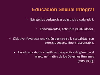 Educación Sexual Integral
• Estrategias pedagógicas adecuada a cada edad.
• Conocimientos, Actitudes y Habilidades.
• Objetivo: Favorecer una visión positiva de la sexualidad, con
ejercicio seguro, libre y responsable.
• Basada en saberes científicos, perspectiva de género y el
marco normativo de los Derechos Humanos
(ODS 2030).
 