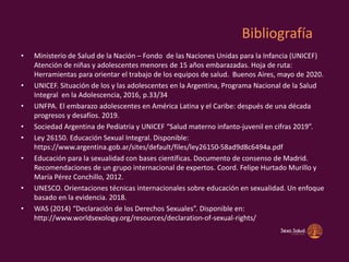 Bibliografía
• Ministerio de Salud de la Nación – Fondo de las Naciones Unidas para la Infancia (UNICEF)
Atención de niñas y adolescentes menores de 15 años embarazadas. Hoja de ruta:
Herramientas para orientar el trabajo de los equipos de salud. Buenos Aires, mayo de 2020.
• UNICEF. Situación de los y las adolescentes en la Argentina, Programa Nacional de la Salud
Integral en la Adolescencia, 2016, p.33/34
• UNFPA. El embarazo adolescentes en América Latina y el Caribe: después de una década
progresos y desafíos. 2019.
• Sociedad Argentina de Pediatria y UNICEF “Salud materno infanto-juvenil en cifras 2019”.
• Ley 26150. Educación Sexual Integral. Disponible:
https://www.argentina.gob.ar/sites/default/files/ley26150-58ad9d8c6494a.pdf
• Educación para la sexualidad con bases científicas. Documento de consenso de Madrid.
Recomendaciones de un grupo internacional de expertos. Coord. Felipe Hurtado Murillo y
María Pérez Conchillo, 2012.
• UNESCO. Orientaciones técnicas internacionales sobre educación en sexualidad. Un enfoque
basado en la evidencia. 2018.
• WAS (2014) “Declaración de los Derechos Sexuales”. Disponible en:
http://www.worldsexology.org/resources/declaration-of-sexual-rights/
 