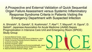A Prospective and External Validation of Quick Sequential
Organ Failure Assessment versus Systemic Inflammatory
Response Syndrome Criteria in Patients Visiting the
Emergency Department with Suspected Infection
A. Shiraishi1, S. Gando2, S. Kushimoto3, T. Abe4,5, T. Mayumi6, H. Ogura7, D.
Saitoh8, Japanese Association for Acute Medicine (JAAM) Sepsis
Prognostication in Intensive Care Unit and Emergency Room (SPICE)
Study Group
1. Kameda Medical Center, Japan
2. Hokkaido University Graduate School of Medicine, Japan
3. Tohoku University Graduate School of Medicine, Japan
4. Juntendo University, Japan
5. Tsukuba University, Japan
6. University of Occupational and EnvironmentalHealth, Japan
7. Osaka University Graduate School of Medicine, Japan
8. National Defense Medical College, Japan
 