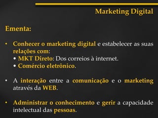 Ementa:
• Conhecer o marketing digital e estabelecer as suas
relações com:
• MKT Direto: Dos correios à internet.
• Comércio eletrônico.
• A interação entre a comunicação e o marketing
através da WEB.
• Administrar o conhecimento e gerir a capacidade
intelectual das pessoas.
Marketing Digital
 