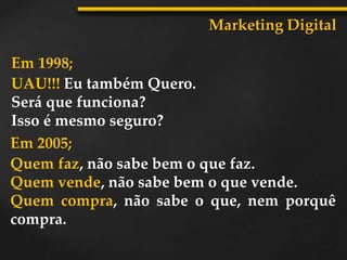 Marketing Digital
Em 1998;
UAU!!! Eu também Quero.
Será que funciona?
Isso é mesmo seguro?
Em 2005;
Quem faz, não sabe bem o que faz.
Quem vende, não sabe bem o que vende.
Quem compra, não sabe o que, nem porquê
compra.
 