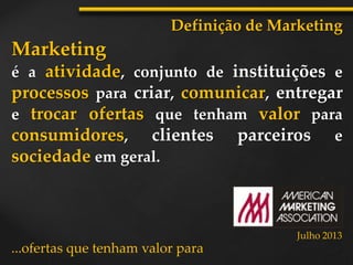 Marketing
é a atividade, conjunto de instituições e
processos para criar, comunicar, entregar
e trocar ofertas que tenham valor para
consumidores, clientes parceiros e
sociedade em geral.
Definição de Marketing
...ofertas que tenham valor para
Julho 2013
 