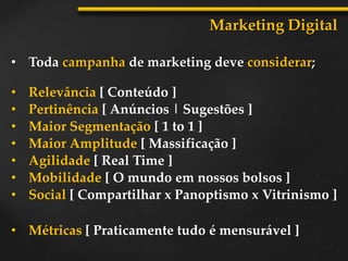 • Toda campanha de marketing deve considerar;
Marketing Digital
• Relevância [ Conteúdo ]
• Pertinência [ Anúncios | Sugestões ]
• Maior Segmentação [ 1 to 1 ]
• Maior Amplitude [ Massificação ]
• Agilidade [ Real Time ]
• Mobilidade [ O mundo em nossos bolsos ]
• Social [ Compartilhar x Panoptismo x Vitrinismo ]
• Métricas [ Praticamente tudo é mensurável ]
 