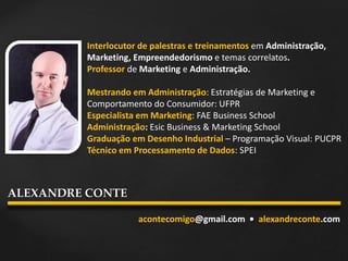 Interlocutor de palestras e treinamentos em Administração,
Marketing, Empreendedorismo e temas correlatos.
Professor de Marketing e Administração.
Mestrando em Administração: Estratégias de Marketing e
Comportamento do Consumidor: UFPR
Especialista em Marketing: FAE Business School
Administração: Esic Business & Marketing School
Graduação em Desenho Industrial – Programação Visual: PUCPR
Técnico em Processamento de Dados: SPEI
acontecomigo@gmail.com • alexandreconte.com
ALEXANDRE CONTE
 