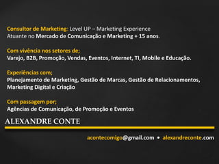 Consultor de Marketing: Level UP – Marketing Experience
Atuante no Mercado de Comunicação e Marketing + 15 anos.
Com vivência nos setores de;
Varejo, B2B, Promoção, Vendas, Eventos, Internet, TI, Mobile e Educação.
Experiências com;
Planejamento de Marketing, Gestão de Marcas, Gestão de Relacionamentos,
Marketing Digital e Criação
Com passagem por;
Agências de Comunicação, de Promoção e Eventos
acontecomigo@gmail.com • alexandreconte.com
ALEXANDRE CONTE
 