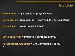 Exercício
Faturamento = Qnt vendida x preço de venda
Lucro Bruto = Faturamentos – (Qnt vendida x custo unitário)
Lucro Final = Lucro Bruto – 30.000,00
Qnt Convertida = Impacto x percentual (0,02)
Faturamento Groupon = Qnt Convertida x 25,00
*
 