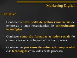Objetivo:
• Conhecer o novo perfil de gestores comerciais de
empresas e suas necessidades de conhecimento
tecnológico.
• Conhecer como são formadas as redes sociais de
comunicação e suas ligações com as empresas.
• Conhecer os processos de automação empresarial
e as tecnologias envolvidas neste processo.
Marketing Digital
 