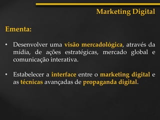 Ementa:
• Desenvolver uma visão mercadológica, através da
mídia, de ações estratégicas, mercado global e
comunicação interativa.
• Estabelecer a interface entre o marketing digital e
as técnicas avançadas de propaganda digital.
Marketing Digital
 