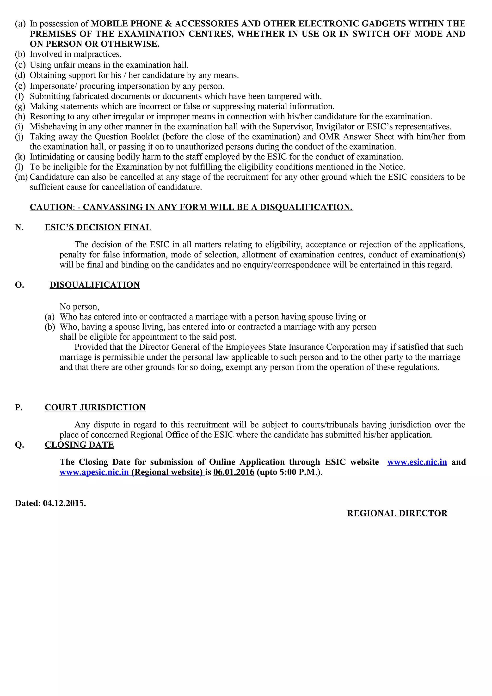 (a) In possession of MOBILE PHONE & ACCESSORIES AND OTHER ELECTRONIC GADGETS WITHIN THE
PREMISES OF THE EXAMINATION CENTRES, WHETHER IN USE OR IN SWITCH OFF MODE AND
ON PERSON OR OTHERWISE.
(b) Involved in malpractices.
(c) Using unfair means in the examination hall.
(d) Obtaining support for his / her candidature by any means.
(e) Impersonate/ procuring impersonation by any person.
(f) Submitting fabricated documents or documents which have been tampered with.
(g) Making statements which are incorrect or false or suppressing material information.
(h) Resorting to any other irregular or improper means in connection with his/her candidature for the examination.
(i) Misbehaving in any other manner in the examination hall with the Supervisor, Invigilator or ESIC’s representatives.
(j) Taking away the Question Booklet (before the close of the examination) and OMR Answer Sheet with him/her from
the examination hall, or passing it on to unauthorized persons during the conduct of the examination.
(k) Intimidating or causing bodily harm to the staff employed by the ESIC for the conduct of examination.
(l) To be ineligible for the Examination by not fulfilling the eligibility conditions mentioned in the Notice.
(m) Candidature can also be cancelled at any stage of the recruitment for any other ground which the ESIC considers to be
sufficient cause for cancellation of candidature.
CAUTION: - CANVASSING IN ANY FORM WILL BE A DISQUALIFICATION.
N. ESIC’S DECISION FINAL
The decision of the ESIC in all matters relating to eligibility, acceptance or rejection of the applications,
penalty for false information, mode of selection, allotment of examination centres, conduct of examination(s)
will be final and binding on the candidates and no enquiry/correspondence will be entertained in this regard.
O. DISQUALIFICATION
No person,
(a) Who has entered into or contracted a marriage with a person having spouse living or
(b) Who, having a spouse living, has entered into or contracted a marriage with any person
shall be eligible for appointment to the said post.
Provided that the Director General of the Employees State Insurance Corporation may if satisfied that such
marriage is permissible under the personal law applicable to such person and to the other party to the marriage
and that there are other grounds for so doing, exempt any person from the operation of these regulations.
P. COURT JURISDICTION
Any dispute in regard to this recruitment will be subject to courts/tribunals having jurisdiction over the
place of concerned Regional Office of the ESIC where the candidate has submitted his/her application.
Q. CLOSING DATE
The Closing Date for submission of Online Application through ESIC website www.esic.nic.in and
www.apesic.nic.in (Regional website) is 06.01.2016 (upto 5:00 P.M.).
Dated: 04.12.2015.
REGIONAL DIRECTOR
 