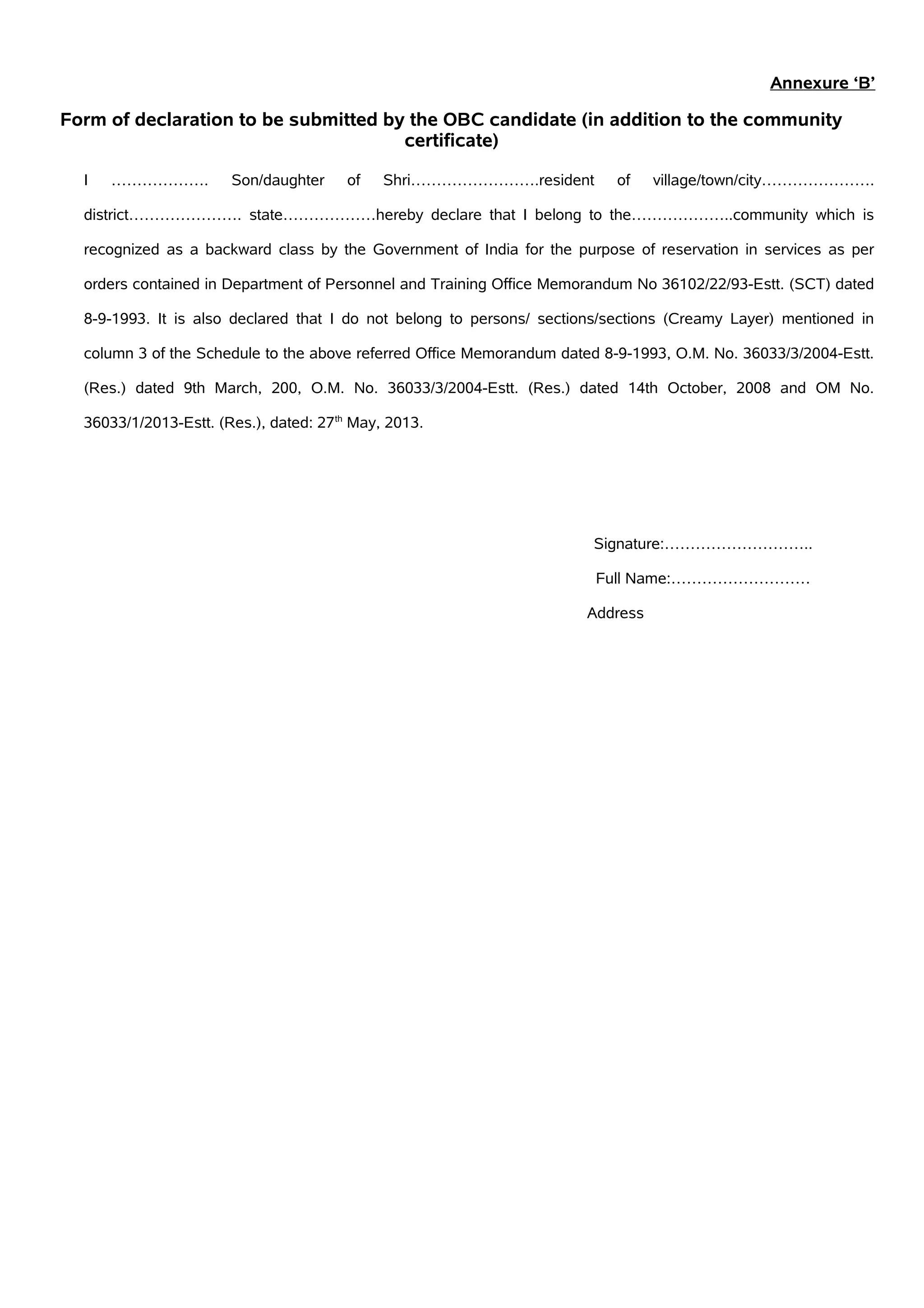 Annexure ‘B’
Form of declaration to be submitted by the OBC candidate (in addition to the community
certificate)
I ………………. Son/daughter of Shri…………………….resident of village/town/city………………….
district…………………. state………………hereby declare that I belong to the………………..community which is
recognized as a backward class by the Government of India for the purpose of reservation in services as per
orders contained in Department of Personnel and Training Office Memorandum No 36102/22/93-Estt. (SCT) dated
8-9-1993. It is also declared that I do not belong to persons/ sections/sections (Creamy Layer) mentioned in
column 3 of the Schedule to the above referred Office Memorandum dated 8-9-1993, O.M. No. 36033/3/2004-Estt.
(Res.) dated 9th March, 200, O.M. No. 36033/3/2004-Estt. (Res.) dated 14th October, 2008 and OM No.
36033/1/2013-Estt. (Res.), dated: 27th
May, 2013.
Signature:………………………..
Full Name:………………………
Address
 