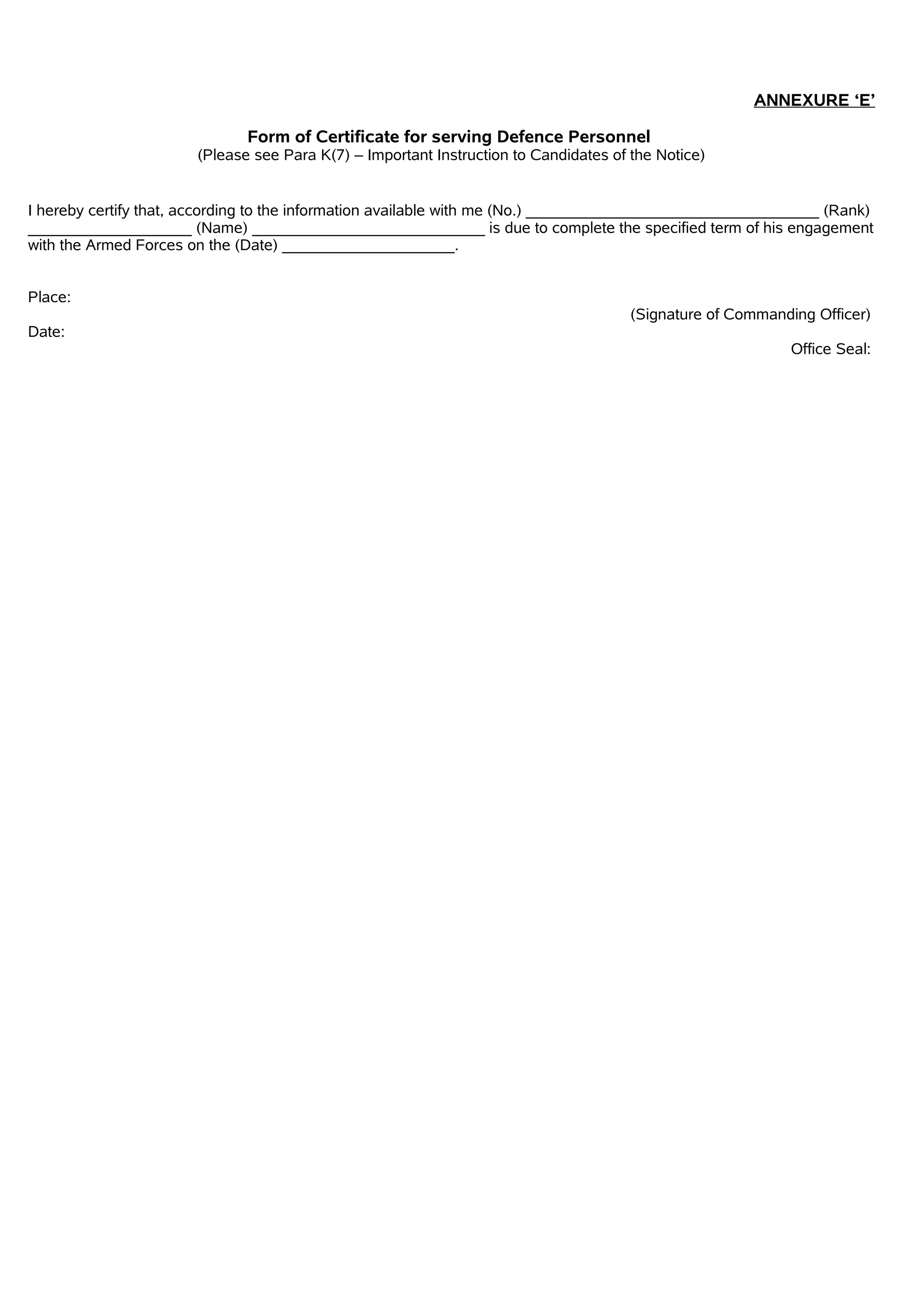 ANNEXURE ‘E’
Form of Certificate for serving Defence Personnel
(Please see Para K(7) – Important Instruction to Candidates of the Notice)
I hereby certify that, according to the information available with me (No.) __________________________________ (Rank)
___________________ (Name) ___________________________ is due to complete the specified term of his engagement
with the Armed Forces on the (Date) ____________________.
Place:
(Signature of Commanding Officer)
Date:
Office Seal:
 