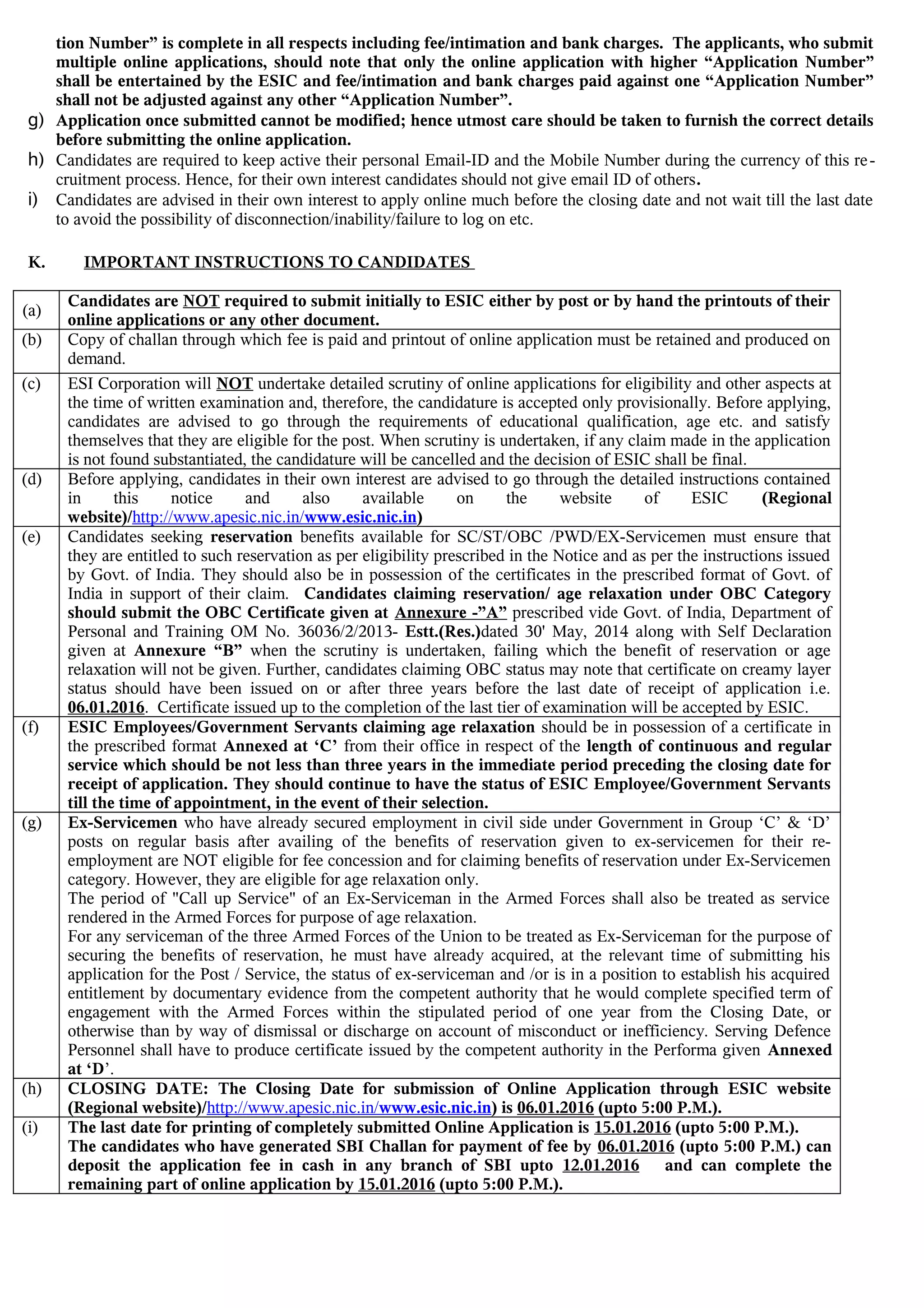 tion Number” is complete in all respects including fee/intimation and bank charges. The applicants, who submit
multiple online applications, should note that only the online application with higher “Application Number”
shall be entertained by the ESIC and fee/intimation and bank charges paid against one “Application Number”
shall not be adjusted against any other “Application Number”.
g) Application once submitted cannot be modified; hence utmost care should be taken to furnish the correct details
before submitting the online application.
h) Candidates are required to keep active their personal Email-ID and the Mobile Number during the currency of this re-
cruitment process. Hence, for their own interest candidates should not give email ID of others.
i) Candidates are advised in their own interest to apply online much before the closing date and not wait till the last date
to avoid the possibility of disconnection/inability/failure to log on etc.
K. IMPORTANT INSTRUCTIONS TO CANDIDATES
(a)
Candidates are NOT required to submit initially to ESIC either by post or by hand the printouts of their
online applications or any other document.
(b) Copy of challan through which fee is paid and printout of online application must be retained and produced on
demand.
(c) ESI Corporation will NOT undertake detailed scrutiny of online applications for eligibility and other aspects at
the time of written examination and, therefore, the candidature is accepted only provisionally. Before applying,
candidates are advised to go through the requirements of educational qualification, age etc. and satisfy
themselves that they are eligible for the post. When scrutiny is undertaken, if any claim made in the application
is not found substantiated, the candidature will be cancelled and the decision of ESIC shall be final.
(d) Before applying, candidates in their own interest are advised to go through the detailed instructions contained
in this notice and also available on the website of ESIC (Regional
website)/http://www.apesic.nic.in/www.esic.nic.in)
(e) Candidates seeking reservation benefits available for SC/ST/OBC /PWD/EX-Servicemen must ensure that
they are entitled to such reservation as per eligibility prescribed in the Notice and as per the instructions issued
by Govt. of India. They should also be in possession of the certificates in the prescribed format of Govt. of
India in support of their claim. Candidates claiming reservation/ age relaxation under OBC Category
should submit the OBC Certificate given at Annexure -”A” prescribed vide Govt. of India, Department of
Personal and Training OM No. 36036/2/2013- Estt.(Res.)dated 30' May, 2014 along with Self Declaration
given at Annexure “B” when the scrutiny is undertaken, failing which the benefit of reservation or age
relaxation will not be given. Further, candidates claiming OBC status may note that certificate on creamy layer
status should have been issued on or after three years before the last date of receipt of application i.e.
06.01.2016. Certificate issued up to the completion of the last tier of examination will be accepted by ESIC.
(f) ESIC Employees/Government Servants claiming age relaxation should be in possession of a certificate in
the prescribed format Annexed at ‘C’ from their office in respect of the length of continuous and regular
service which should be not less than three years in the immediate period preceding the closing date for
receipt of application. They should continue to have the status of ESIC Employee/Government Servants
till the time of appointment, in the event of their selection.
(g) Ex-Servicemen who have already secured employment in civil side under Government in Group ‘C’ & ‘D’
posts on regular basis after availing of the benefits of reservation given to ex-servicemen for their re-
employment are NOT eligible for fee concession and for claiming benefits of reservation under Ex-Servicemen
category. However, they are eligible for age relaxation only.
The period of "Call up Service" of an Ex-Serviceman in the Armed Forces shall also be treated as service
rendered in the Armed Forces for purpose of age relaxation.
For any serviceman of the three Armed Forces of the Union to be treated as Ex-Serviceman for the purpose of
securing the benefits of reservation, he must have already acquired, at the relevant time of submitting his
application for the Post / Service, the status of ex-serviceman and /or is in a position to establish his acquired
entitlement by documentary evidence from the competent authority that he would complete specified term of
engagement with the Armed Forces within the stipulated period of one year from the Closing Date, or
otherwise than by way of dismissal or discharge on account of misconduct or inefficiency. Serving Defence
Personnel shall have to produce certificate issued by the competent authority in the Performa given Annexed
at ‘D’.
(h) CLOSING DATE: The Closing Date for submission of Online Application through ESIC website
(Regional website)/http://www.apesic.nic.in/www.esic.nic.in) is 06.01.2016 (upto 5:00 P.M.).
(i) The last date for printing of completely submitted Online Application is 15.01.2016 (upto 5:00 P.M.).
The candidates who have generated SBI Challan for payment of fee by 06.01.2016 (upto 5:00 P.M.) can
deposit the application fee in cash in any branch of SBI upto 12.01.2016 and can complete the
remaining part of online application by 15.01.2016 (upto 5:00 P.M.).
 
