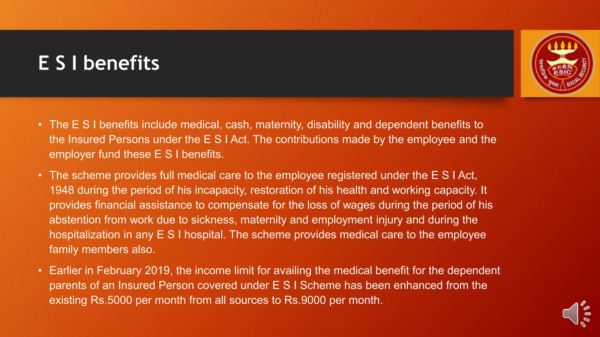 E S I benefits
• The E S I benefits include medical, cash, maternity, disability and dependent benefits to
the Insured Persons under the E S I Act. The contributions made by the employee and the
employer fund these E S I benefits.
• The scheme provides full medical care to the employee registered under the E S I Act,
1948 during the period of his incapacity, restoration of his health and working capacity. It
provides financial assistance to compensate for the loss of wages during the period of his
abstention from work due to sickness, maternity and employment injury and during the
hospitalization in any E S I hospital. The scheme provides medical care to the employee
family members also.
• Earlier in February 2019, the income limit for availing the medical benefit for the dependent
parents of an Insured Person covered under E S I Scheme has been enhanced from the
existing Rs.5000 per month from all sources to Rs.9000 per month.
 