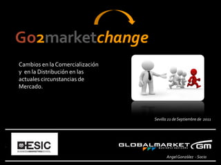 Go2marketchange
Cambios en la Comercialización
y en la Distribución en las
actuales circunstancias de
Mercado.




                                 Sevilla 21 de Septiembre de 2011




                                       Angel González - Socio   1
 