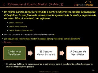 c) Reformular el Road to Market ( R2M) ( 3)                                            Go2marketchange

• Un mismo Cluster puede ser atendido a partir de diferentes canales dependiendo
  del objetivo. Es una forma de incrementar la eficiencia de la venta y la gestión de
  recursos. Direccionamiento del esfuerzo.
      • Gestor Telefónico

      • Gestor Venta Standard

      • Gestor de Venta Especializada

• Un G2M con perfil está especializado en clientes y tareas
• Las frecuencias y la intensidad están marcadas por el potencial de compra del cliente
• Ejemplo................



        23 Gestores                       25 Gestores                            17 Gestores de
        Telefónicos                     Ventas Standard                           Venta Valor


   • El objetivo del G2M no es ser menor en la estructura, pero si vender más en los clientes de la
     manera más eficiente posible.
                                                                                                      101
                                                                                  101
                                          Global Market Business Advisers 2011
 