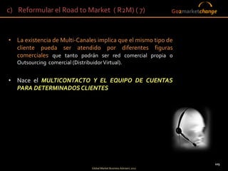 c) Reformular el Road to Market ( R2M) ( 7)                               Go2marketchange




• La existencia de Multi-Canales implica que el mismo tipo de
  cliente pueda ser atendido por diferentes figuras
  comerciales que tanto podrán ser red comercial propia o
   Outsourcing comercial (Distribuidor Virtual).


• Nace el MULTICONTACTO Y EL EQUIPO DE CUENTAS
  PARA DETERMINADOS CLIENTES




                                                                                        105
                                   Global Market Business Advisers 2011
 
