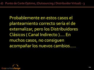 d) Punto de Corte Optimo, (Outsourcing / Distribuidor Virtual) - 3



      Probablemente en estos casos el
      planteamiento correcto sería el de
      externalizar, pero los Distribuidores
      Clásicos ( Canal Indirecto )…. En
      muchos casos, no consiguen
      acompañar los nuevos cambios…..



                                                                     109
Go2marketchange
 